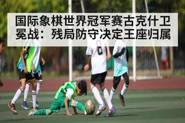 国际象棋世界冠军赛古克什卫冕战：残局防守决定王座归属